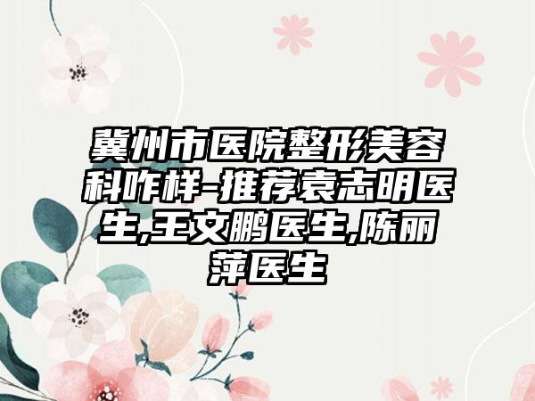 冀州市医院整形美容科咋样-推荐袁志明医生,王文鹏医生,陈丽萍医生