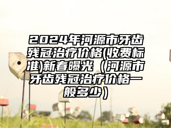 2024年河源市牙齿残冠治疗价格(收费标准)新春曝光（河源市牙齿残冠治疗价格一般多少）