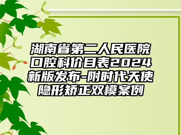 湖南省第二人民医院口腔科价目表2024新版发布-附时代天使隐形矫正双模案例