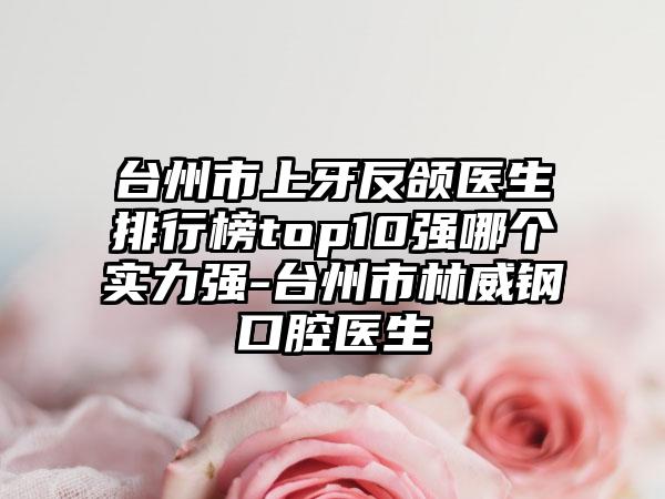 台州市上牙反颌医生排行榜top10强哪个实力强-台州市林威钢口腔医生