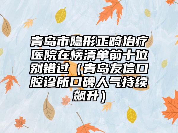 青岛市隐形正畸治疗医院在榜清单前十位别错过（青岛友信口腔诊所口碑人气持续飙升）