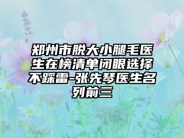 郑州市脱大小腿毛医生在榜清单闭眼选择不踩雷-张先琴医生名列前三