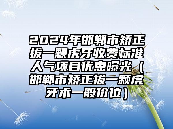 2024年邯郸市矫正拔一颗虎牙收费标准人气项目优惠曝光（邯郸市矫正拔一颗虎牙术一般价位）