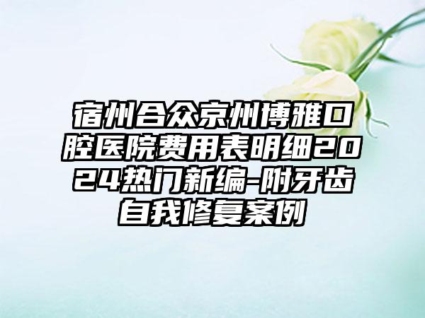 宿州合众京州博雅口腔医院费用表明细2024热门新编-附牙齿自我修复案例