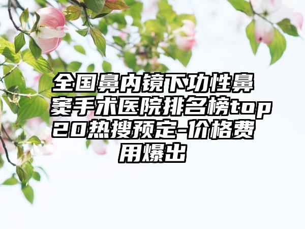 全国鼻内镜下功性鼻窦手术医院排名榜top20热搜预定-价格费用爆出