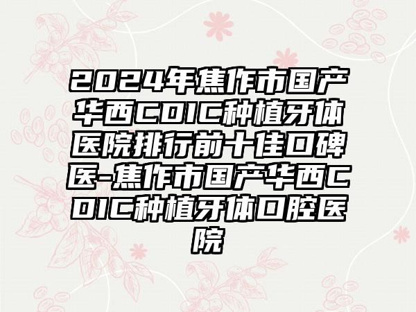 2024年焦作市国产华西CDIC种植牙体医院排行前十佳口碑医-焦作市国产华西CDIC种植牙体口腔医院