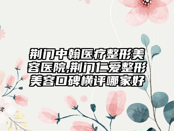 荆门中翰医疗整形美容医院,荆门仁爱整形美容口碑横评哪家好