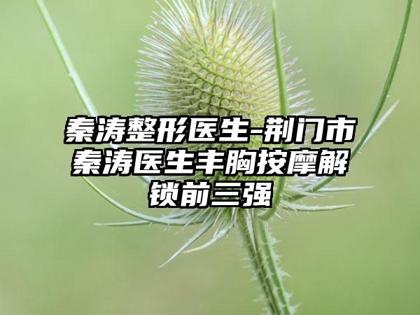 秦涛整形医生-荆门市秦涛医生丰胸按摩解锁前三强