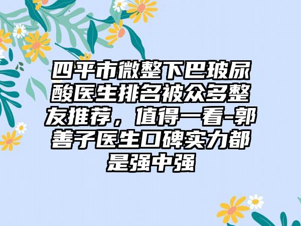 四平市微整下巴玻尿酸医生排名被众多整友推荐，值得一看-郭善子医生口碑实力都是强中强