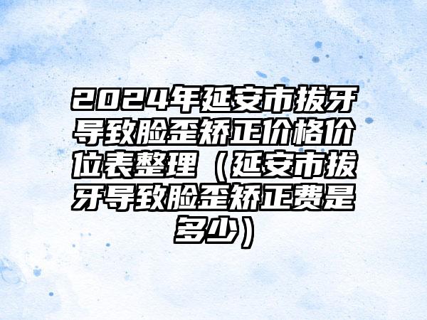 2024年延安市拔牙导致脸歪矫正价格价位表整理（延安市拔牙导致脸歪矫正费是多少）