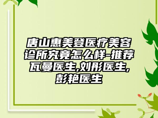 唐山惠美登医疗美容诊所究竟怎么样-推荐瓦曼医生,刘彤医生,彭艳医生