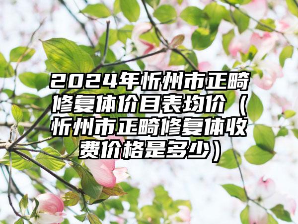 2024年忻州市正畸修复体价目表均价（忻州市正畸修复体收费价格是多少）