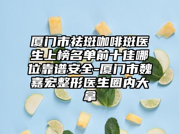 厦门市祛斑咖啡斑医生上榜名单前十佳哪位靠谱安全-厦门市魏嘉宏整形医生圈内大拿