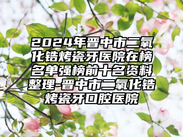 2024年晋中市二氧化锆烤瓷牙医院在榜名单强榜前十名资料整理-晋中市二氧化锆烤瓷牙口腔医院