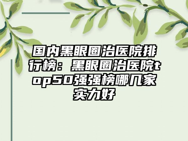 国内黑眼圈治医院排行榜：黑眼圈治医院top50强强榜哪几家实力好