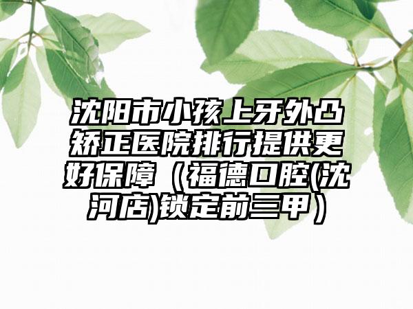 沈阳市小孩上牙外凸矫正医院排行提供更好保障（福德口腔(沈河店)锁定前三甲）