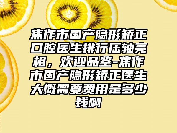 焦作市国产隐形矫正口腔医生排行压轴亮相，欢迎品鉴-焦作市国产隐形矫正医生大概需要费用是多少钱啊