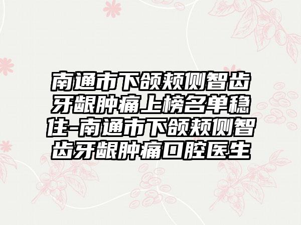 南通市下颌颊侧智齿牙龈肿痛上榜名单稳住-南通市下颌颊侧智齿牙龈肿痛口腔医生