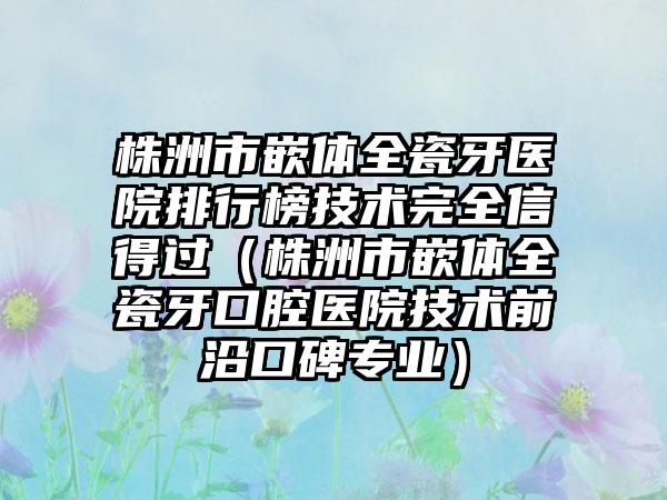 株洲市嵌体全瓷牙医院排行榜技术完全信得过（株洲市嵌体全瓷牙口腔医院技术前沿口碑专业）