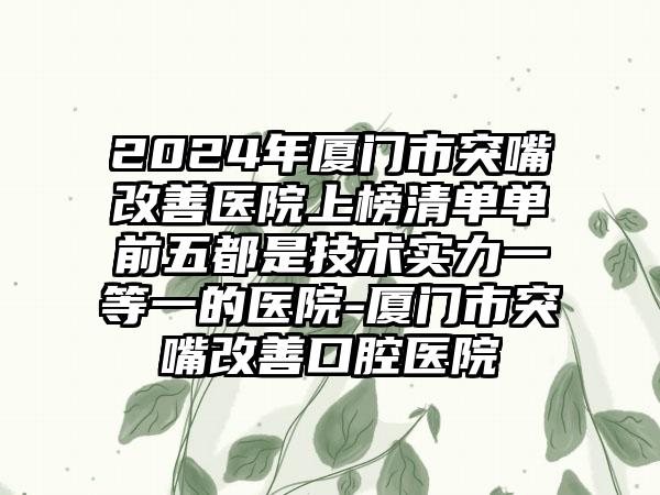 2024年厦门市突嘴改善医院上榜清单单前五都是技术实力一等一的医院-厦门市突嘴改善口腔医院