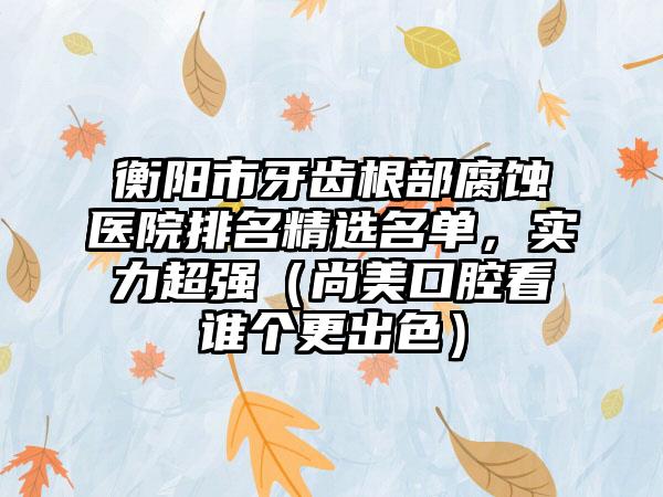 衡阳市牙齿根部腐蚀医院排名精选名单，实力超强（尚美口腔看谁个更出色）