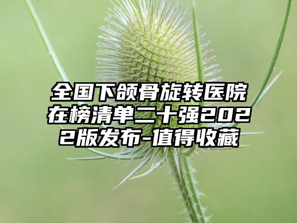 全国下颌骨旋转医院在榜清单二十强2022版发布-值得收藏