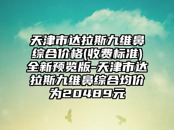 天津市达拉斯九维鼻综合价格(收费标准)全新预览版-天津市达拉斯九维鼻综合均价为20489元