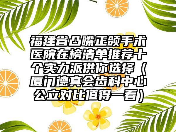 福建省凸嘴正颌手术医院在榜清单推荐十个实力派供你选择（厦门德真会齿科中心公立对比值得一看）