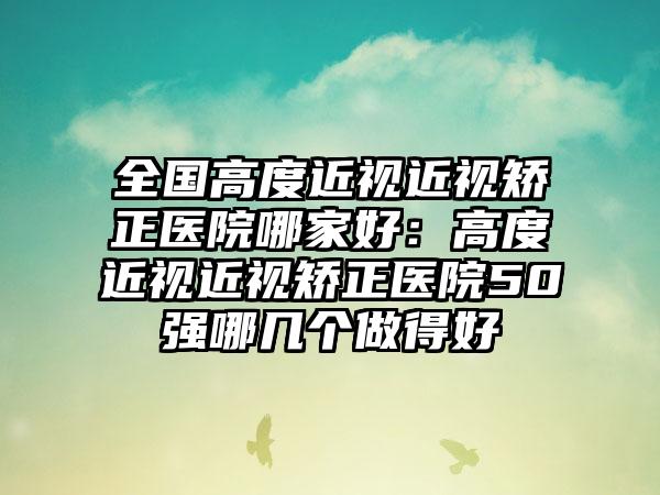 全国高度近视近视矫正医院哪家好：高度近视近视矫正医院50强哪几个做得好