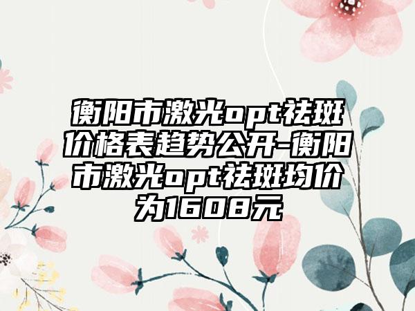 衡阳市激光opt祛斑价格表趋势公开-衡阳市激光opt祛斑均价为1608元