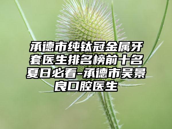 承德市纯钛冠金属牙套医生排名榜前十名夏日必看-承德市吴景良口腔医生