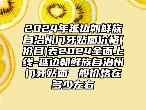 2024年延边朝鲜族自治州门牙贴面价格(价目)表2024全面上线-延边朝鲜族自治州门牙贴面一般价格在多少左右