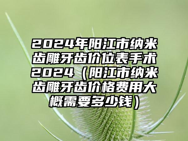 2024年阳江市纳米齿雕牙齿价位表手术2024（阳江市纳米齿雕牙齿价格费用大概需要多少钱）