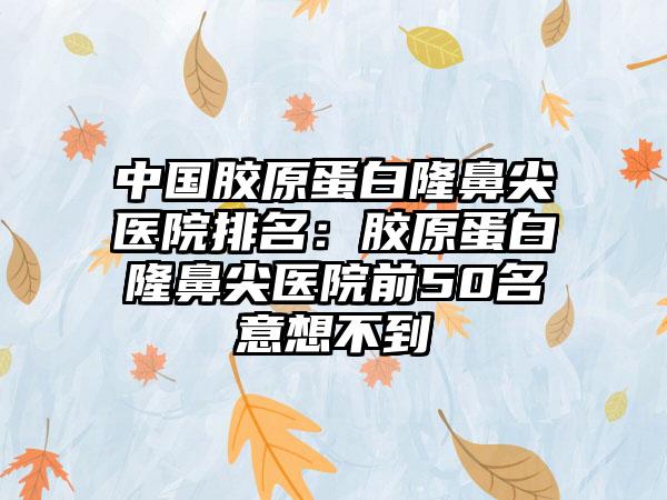 中国胶原蛋白隆鼻尖医院排名：胶原蛋白隆鼻尖医院前50名意想不到