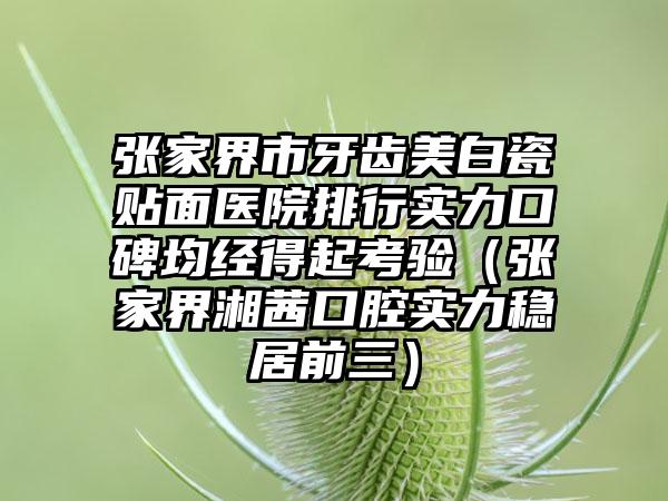 张家界市牙齿美白瓷贴面医院排行实力口碑均经得起考验（张家界湘茜口腔实力稳居前三）