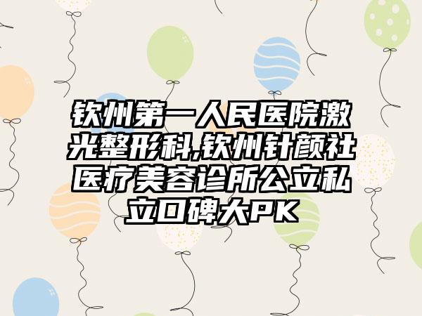 钦州第一人民医院激光整形科,钦州针颜社医疗美容诊所公立私立口碑大PK