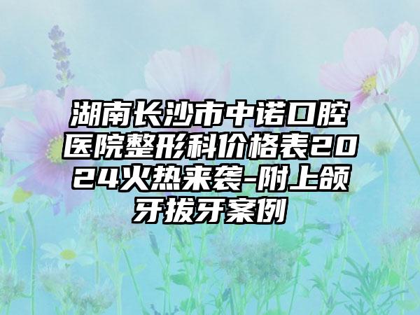 湖南长沙市中诺口腔医院整形科价格表2024火热来袭-附上颌牙拔牙案例