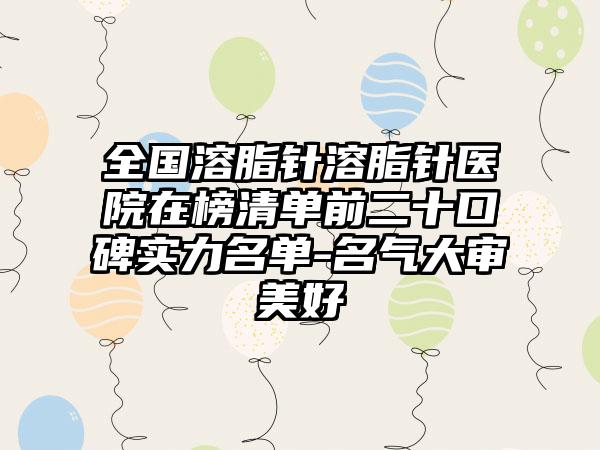 全国溶脂针溶脂针医院在榜清单前二十口碑实力名单-名气大审美好