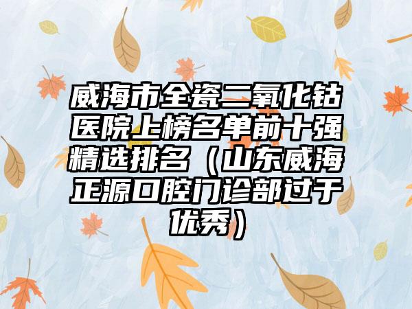 威海市全瓷二氧化钴医院上榜名单前十强精选排名（山东威海正源口腔门诊部过于优秀）