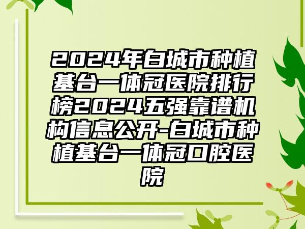 2024年白城市种植基台一体冠医院排行榜2024五强靠谱机构信息公开-白城市种植基台一体冠口腔医院