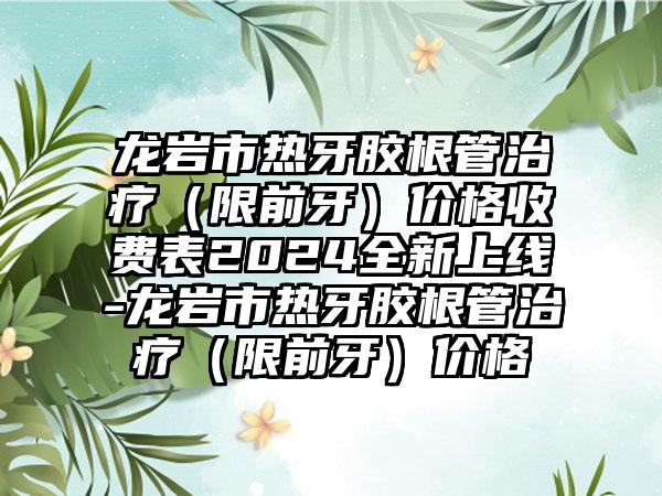 龙岩市热牙胶根管治疗（限前牙）价格收费表2024全新上线-龙岩市热牙胶根管治疗（限前牙）价格