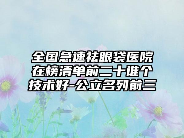 全国急速祛眼袋医院在榜清单前二十谁个技术好-公立名列前三