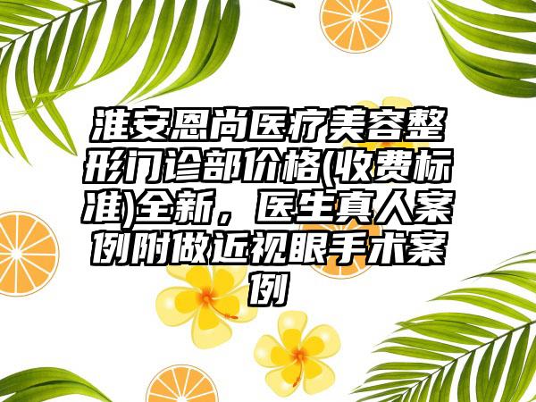 淮安恩尚医疗美容整形门诊部价格(收费标准)全新，医生真人案例附做近视眼手术案例