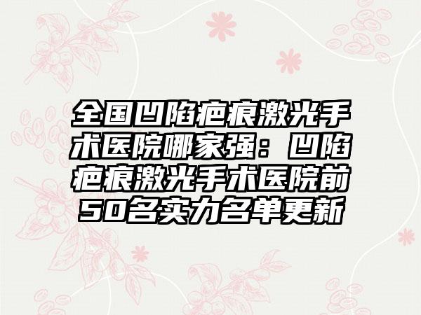 全国凹陷疤痕激光手术医院哪家强：凹陷疤痕激光手术医院前50名实力名单更新