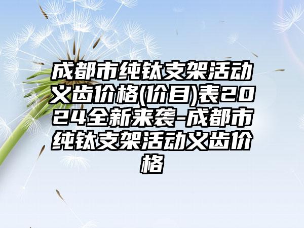 成都市纯钛支架活动义齿价格(价目)表2024全新来袭-成都市纯钛支架活动义齿价格