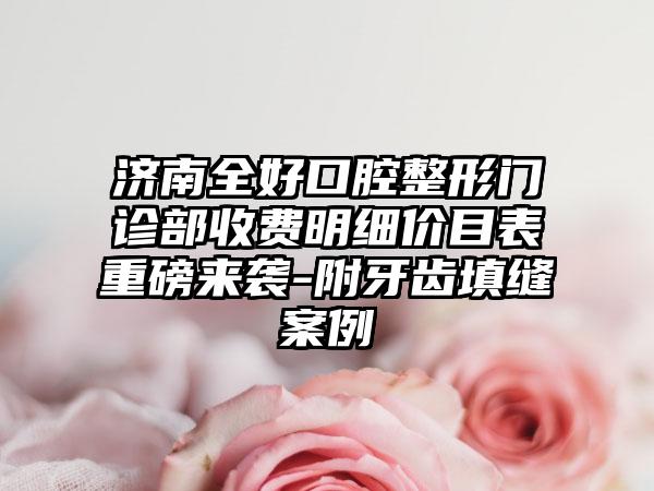 济南全好口腔整形门诊部收费明细价目表重磅来袭-附牙齿填缝案例