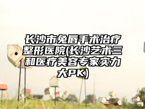 长沙市兔唇手术治疗整形医院(长沙艺术三和医疗美容专家实力大PK)