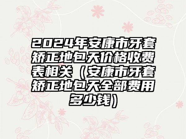 2024年安康市牙套矫正地包天价格收费表相关（安康市牙套矫正地包天全部费用多少钱）