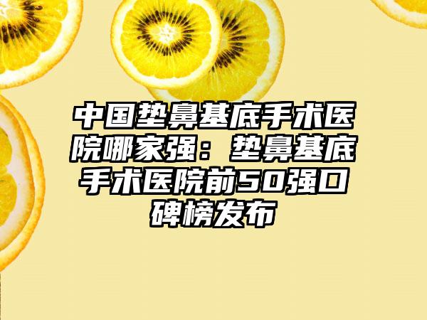 中国垫鼻基底手术医院哪家强：垫鼻基底手术医院前50强口碑榜发布