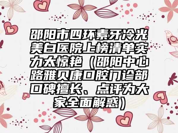 邵阳市四环素牙冷光美白医院上榜清单实力太惊艳（邵阳中心路雅贝康口腔门诊部口碑擅长、点评为大家全面解惑）